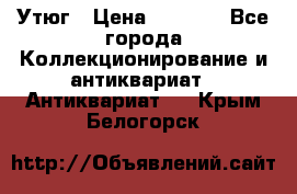 Утюг › Цена ­ 6 000 - Все города Коллекционирование и антиквариат » Антиквариат   . Крым,Белогорск